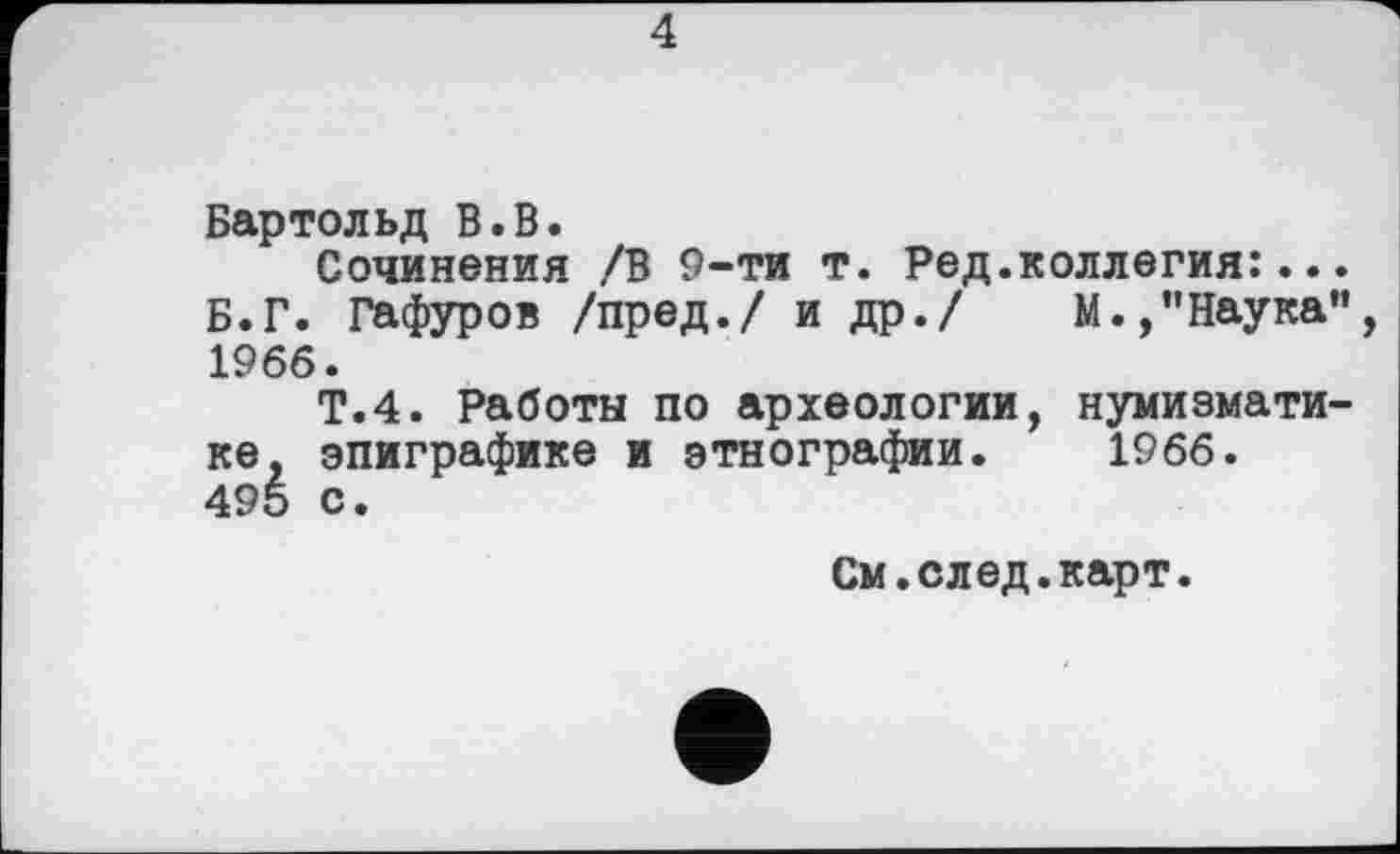 ﻿4
Бартольд В.В.
Сочинения /В 9-ти т. Ред.коллегия:... Б.Г. Гафуров /пред./ и др./ М.,"Наука”, 1966.
Т.4. Работы по археологии, нумизматике, эпиграфике и этнографии. 1966. 495 с.
См.след.карт